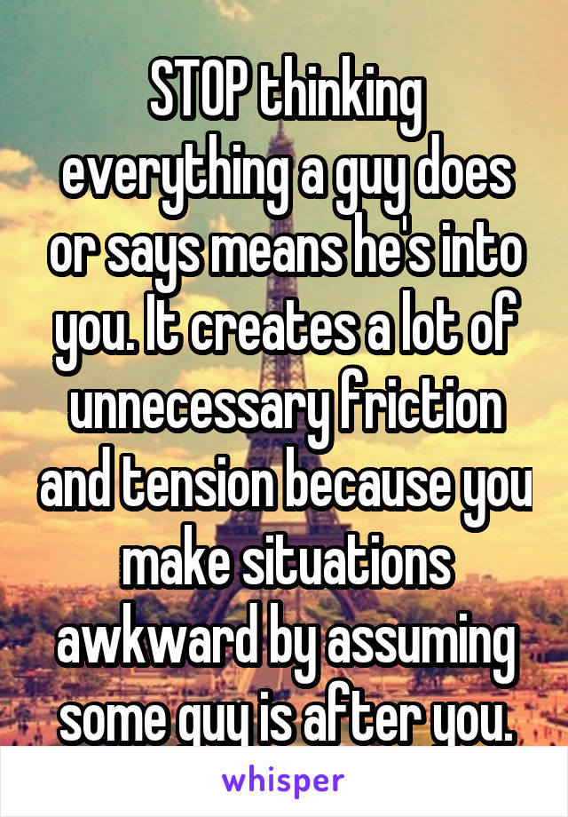 STOP thinking everything a guy does or says means he's into you. It creates a lot of unnecessary friction and tension because you make situations awkward by assuming some guy is after you.