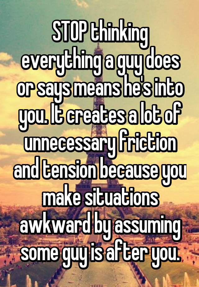 STOP thinking everything a guy does or says means he's into you. It creates a lot of unnecessary friction and tension because you make situations awkward by assuming some guy is after you.