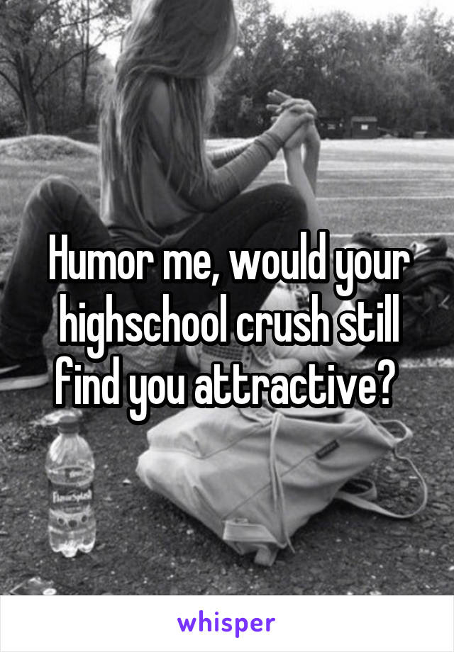 Humor me, would your highschool crush still find you attractive? 