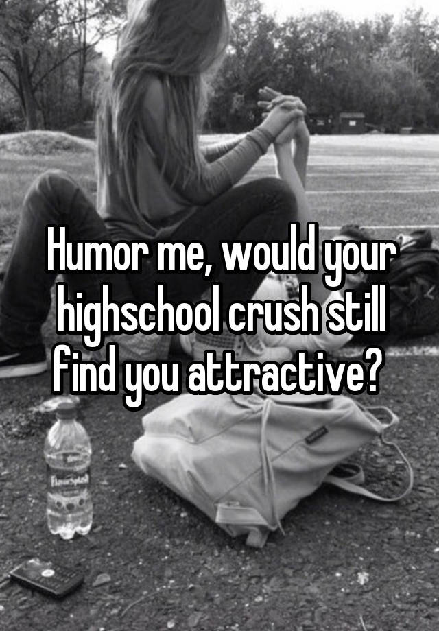 Humor me, would your highschool crush still find you attractive? 