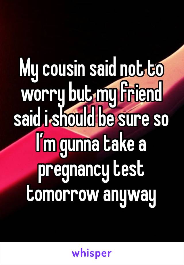 My cousin said not to worry but my friend said i should be sure so I’m gunna take a pregnancy test tomorrow anyway 