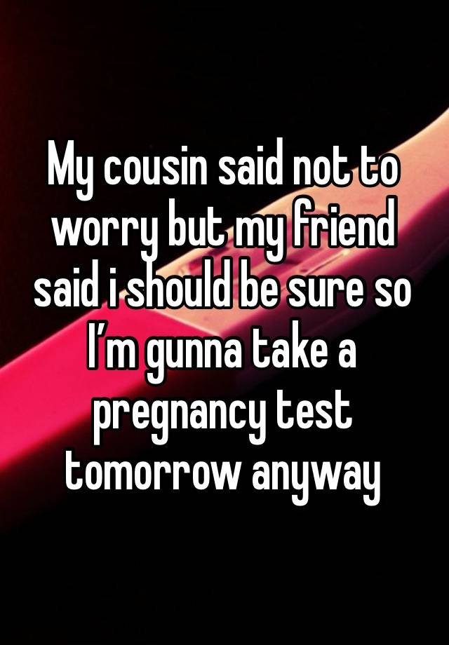 My cousin said not to worry but my friend said i should be sure so I’m gunna take a pregnancy test tomorrow anyway 