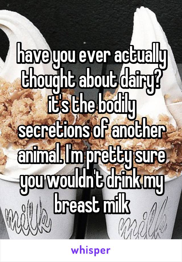 have you ever actually thought about dairy? it's the bodily secretions of another animal. I'm pretty sure you wouldn't drink my breast milk