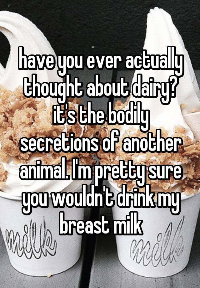 have you ever actually thought about dairy? it's the bodily secretions of another animal. I'm pretty sure you wouldn't drink my breast milk