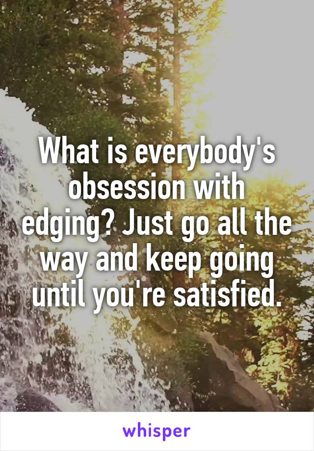 What is everybody's obsession with edging? Just go all the way and keep going until you're satisfied.