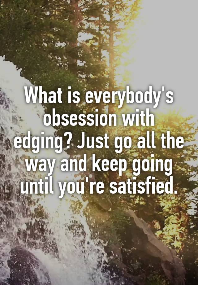 What is everybody's obsession with edging? Just go all the way and keep going until you're satisfied.