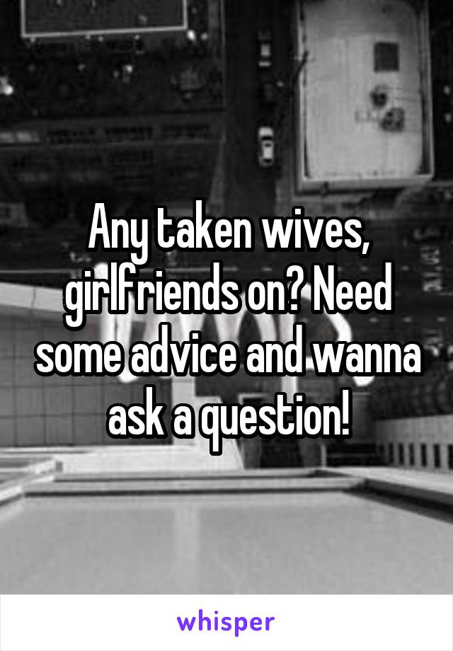 Any taken wives, girlfriends on? Need some advice and wanna ask a question!