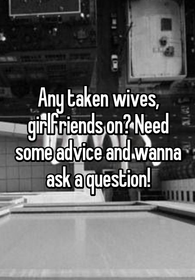 Any taken wives, girlfriends on? Need some advice and wanna ask a question!