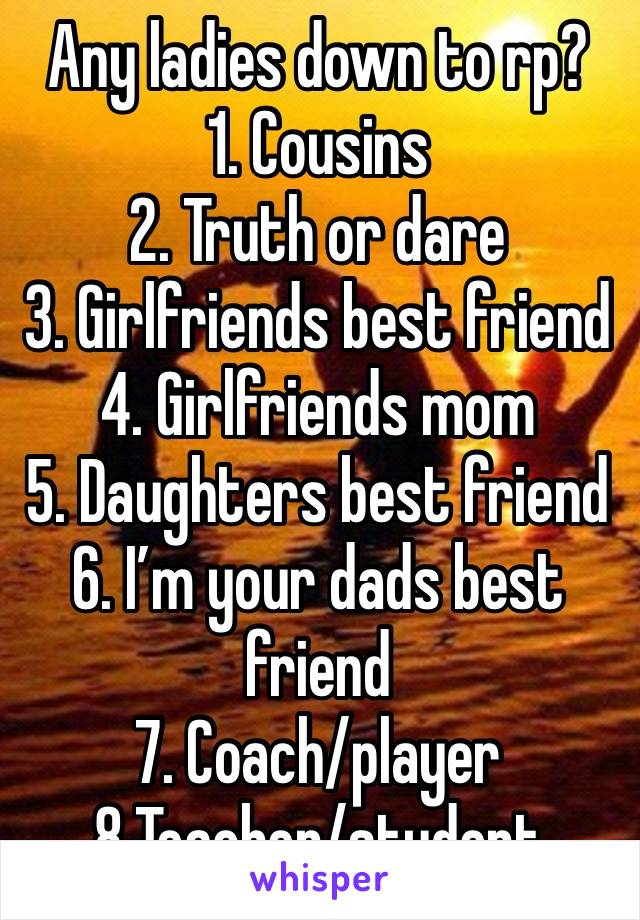 Any ladies down to rp? 
1. Cousins 
2. Truth or dare
3. Girlfriends best friend 
4. Girlfriends mom
5. Daughters best friend
6. I’m your dads best friend 
7. Coach/player
8.Teacher/student