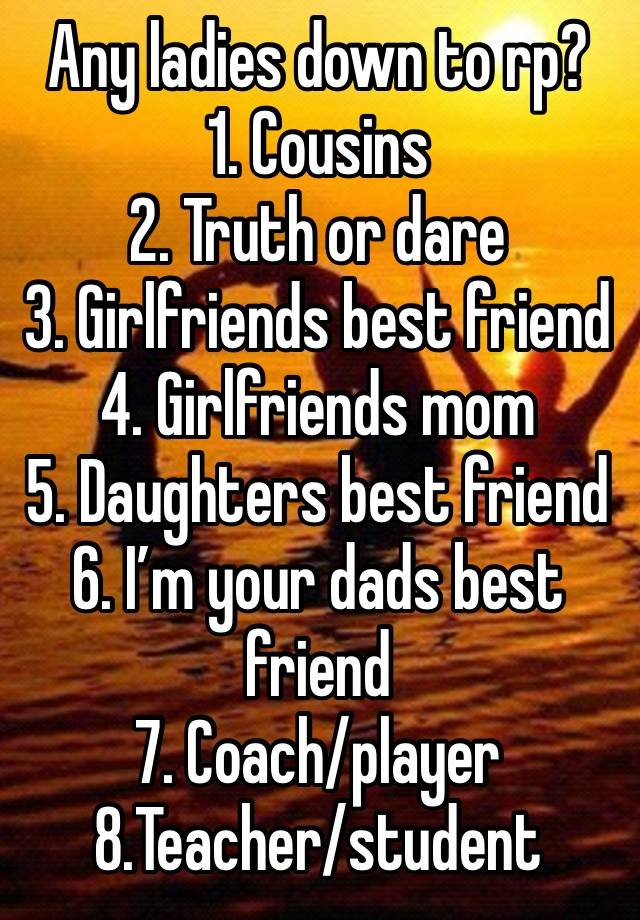 Any ladies down to rp? 
1. Cousins 
2. Truth or dare
3. Girlfriends best friend 
4. Girlfriends mom
5. Daughters best friend
6. I’m your dads best friend 
7. Coach/player
8.Teacher/student