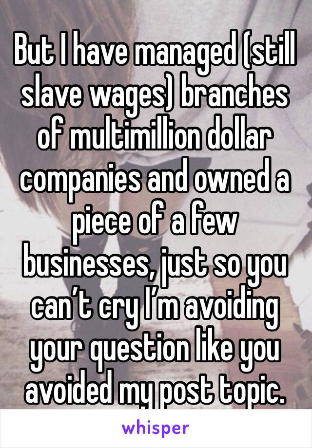 But I have managed (still slave wages) branches of multimillion dollar companies and owned a piece of a few businesses, just so you can’t cry I’m avoiding your question like you avoided my post topic.