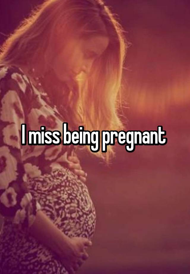 I miss being pregnant 