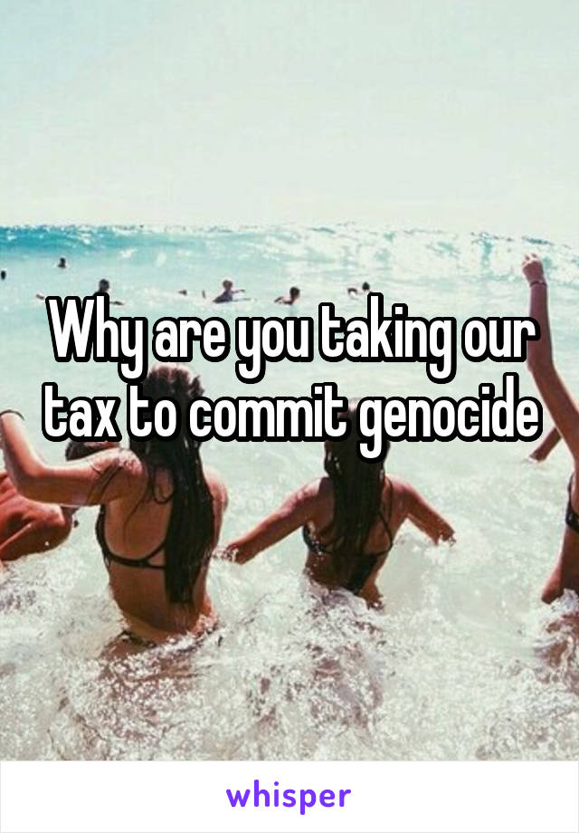 Why are you taking our tax to commit genocide 