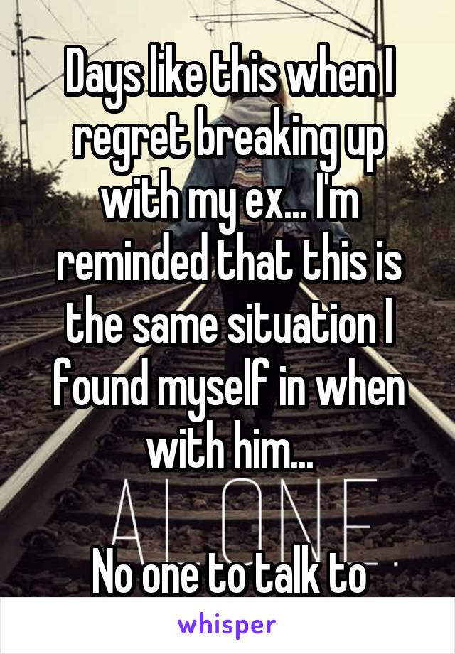 Days like this when I regret breaking up with my ex... I'm reminded that this is the same situation I found myself in when with him...

No one to talk to