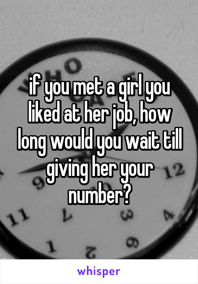 if you met a girl you liked at her job, how long would you wait till giving her your number?