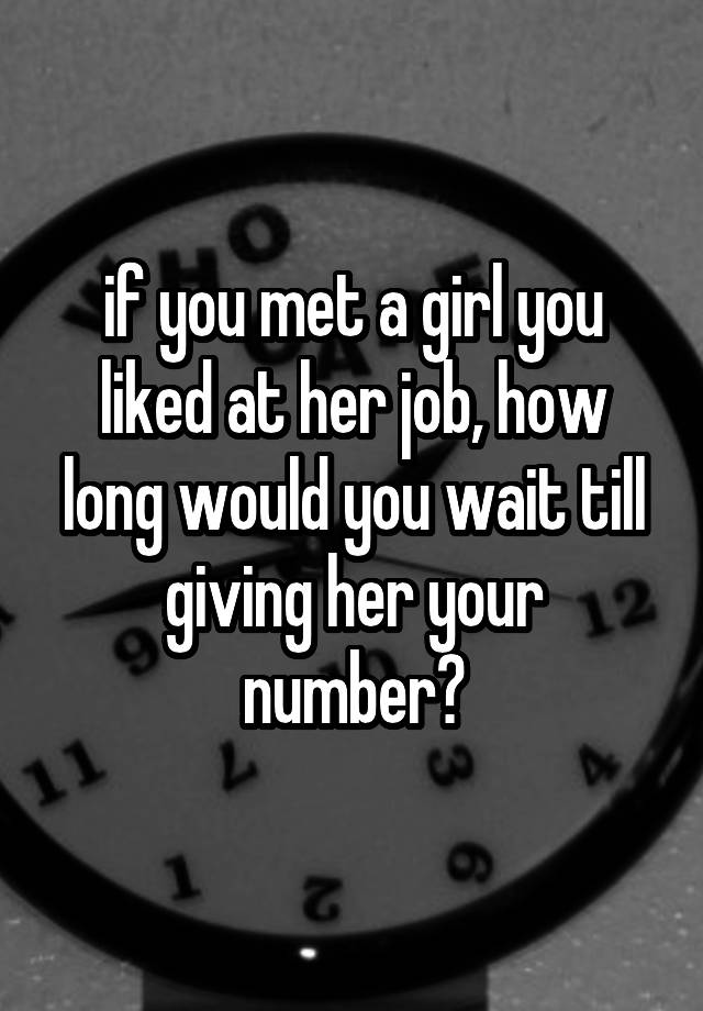 if you met a girl you liked at her job, how long would you wait till giving her your number?