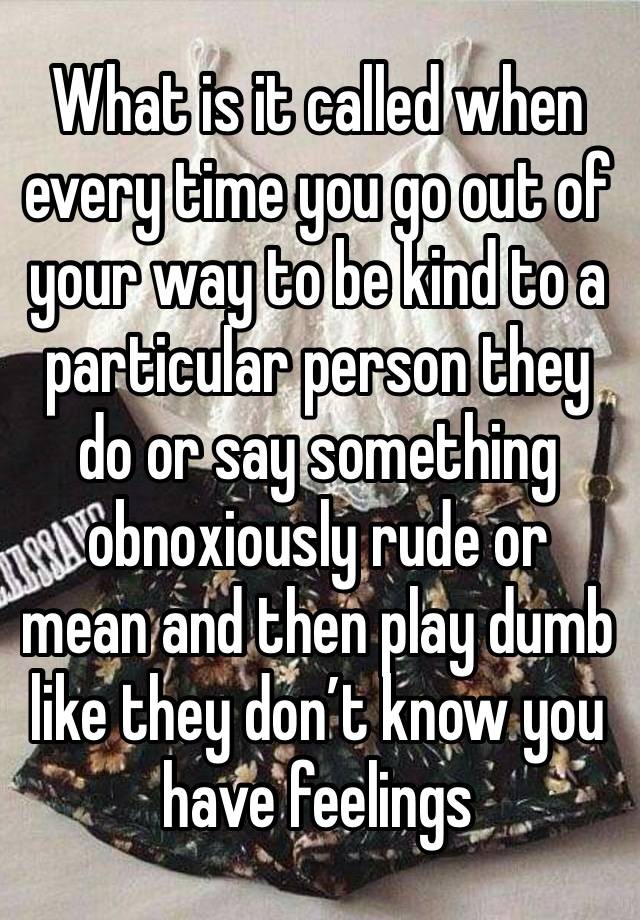 What is it called when every time you go out of your way to be kind to a particular person they do or say something obnoxiously rude or mean and then play dumb like they don’t know you have feelings