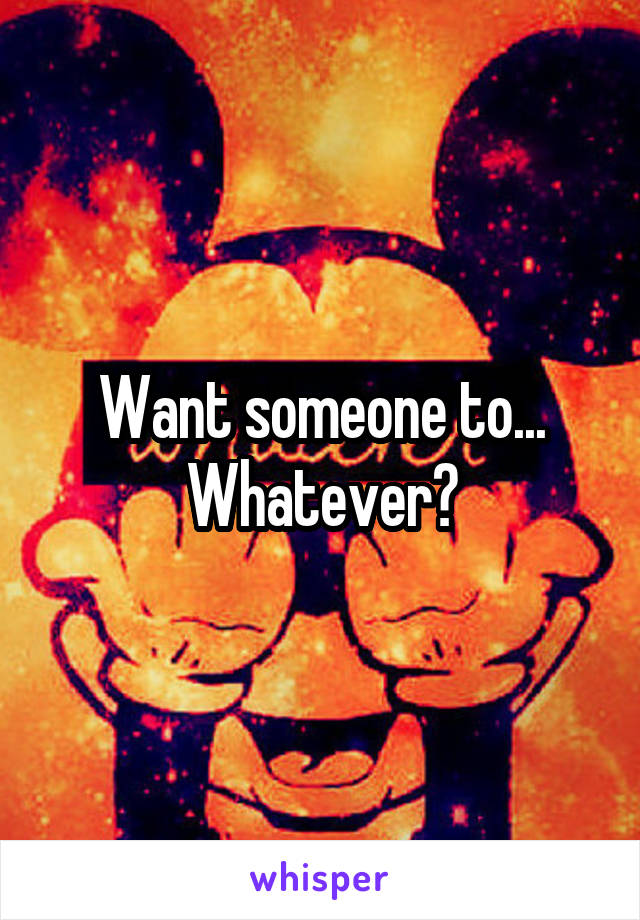 Want someone to...
Whatever?