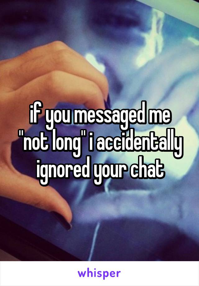 if you messaged me "not long" i accidentally ignored your chat