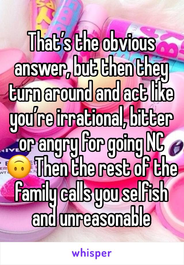 That’s the obvious answer, but then they turn around and act like you’re irrational, bitter or angry for going NC 🙃 Then the rest of the family calls you selfish and unreasonable