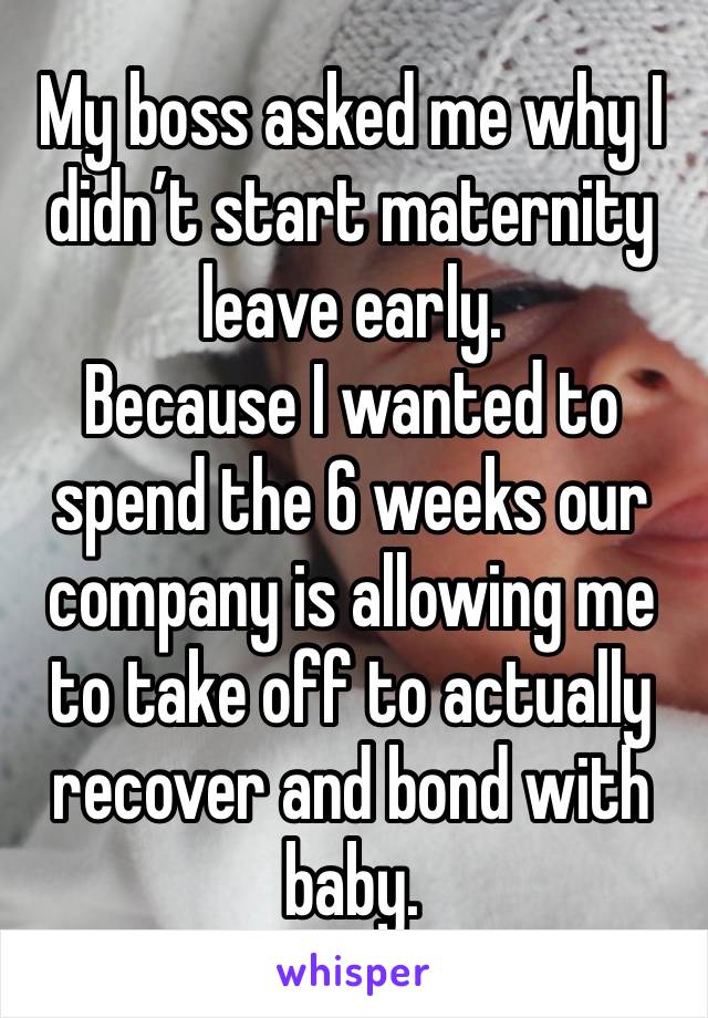 My boss asked me why I didn’t start maternity leave early.
Because I wanted to spend the 6 weeks our company is allowing me to take off to actually recover and bond with baby.