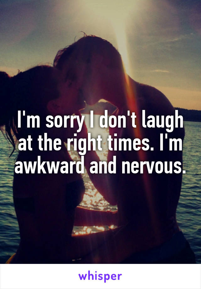 I'm sorry I don't laugh at the right times. I'm awkward and nervous.