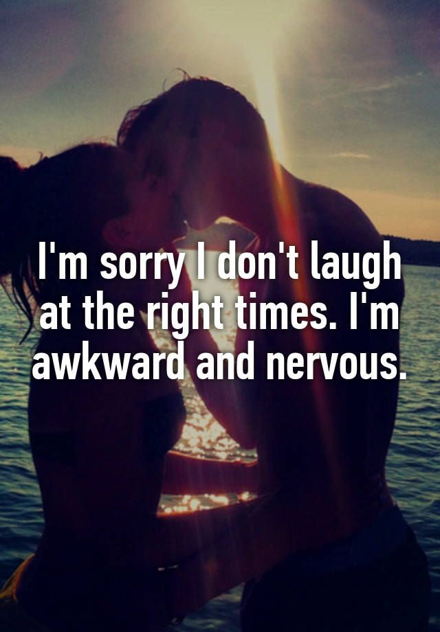 I'm sorry I don't laugh at the right times. I'm awkward and nervous.