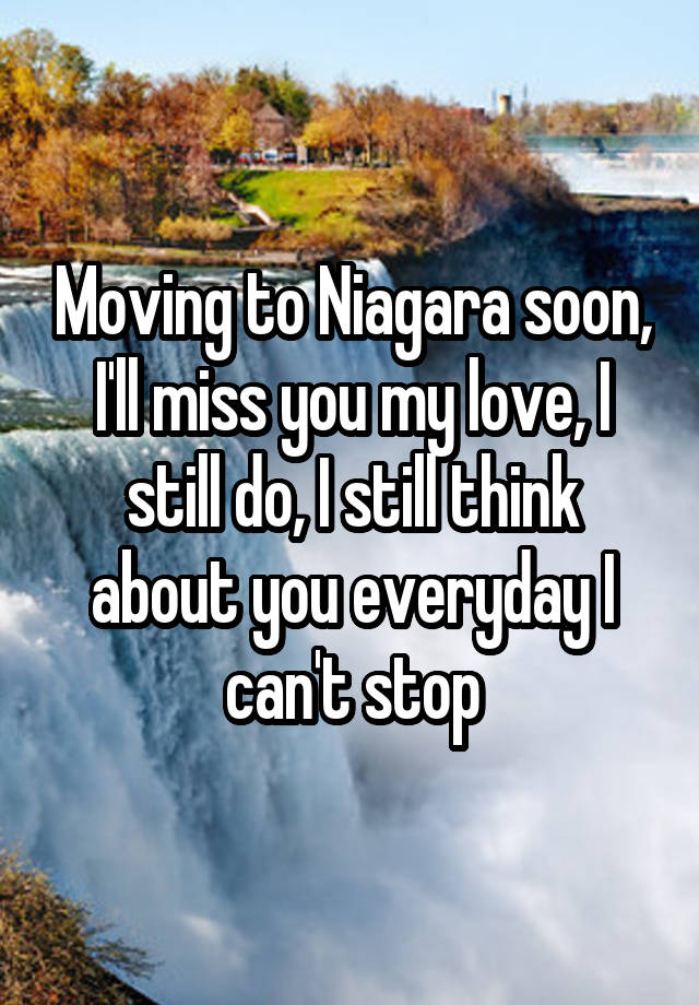 Moving to Niagara soon, I'll miss you my love, I still do, I still think about you everyday I can't stop