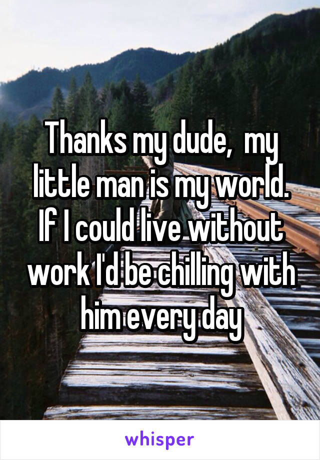 Thanks my dude,  my little man is my world. If I could live without work I'd be chilling with him every day