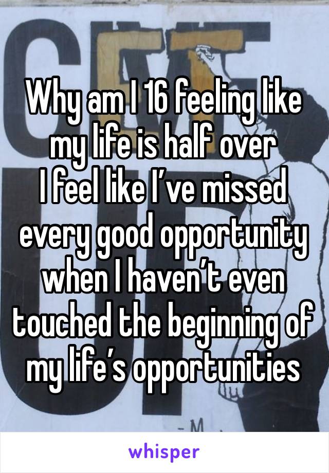 Why am I 16 feeling like my life is half over 
I feel like I’ve missed every good opportunity when I haven’t even touched the beginning of my life’s opportunities 