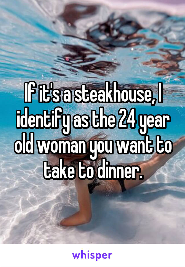 If it's a steakhouse, I identify as the 24 year old woman you want to take to dinner.