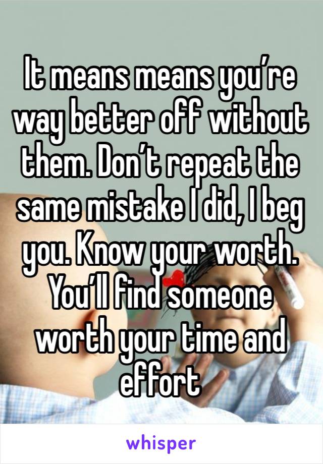 It means means you’re way better off without them. Don’t repeat the same mistake I did, I beg you. Know your worth. You’ll find someone worth your time and effort 