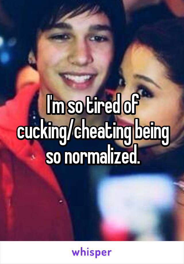 I'm so tired of cucking/cheating being so normalized.