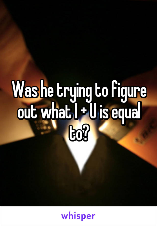 Was he trying to figure out what I + U is equal to?