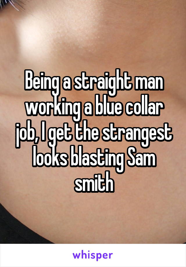 Being a straight man working a blue collar job, I get the strangest looks blasting Sam smith