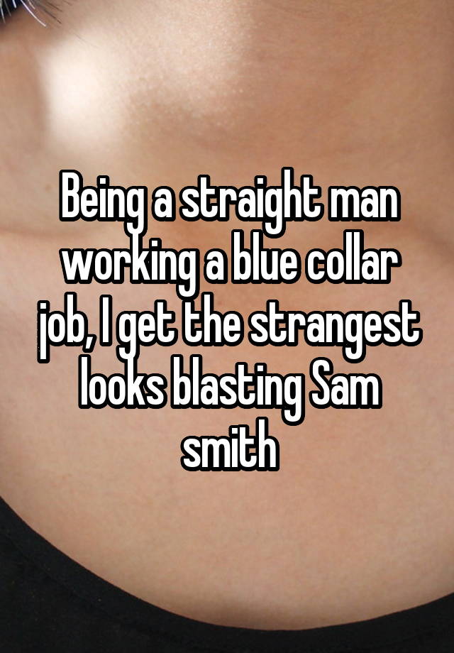 Being a straight man working a blue collar job, I get the strangest looks blasting Sam smith