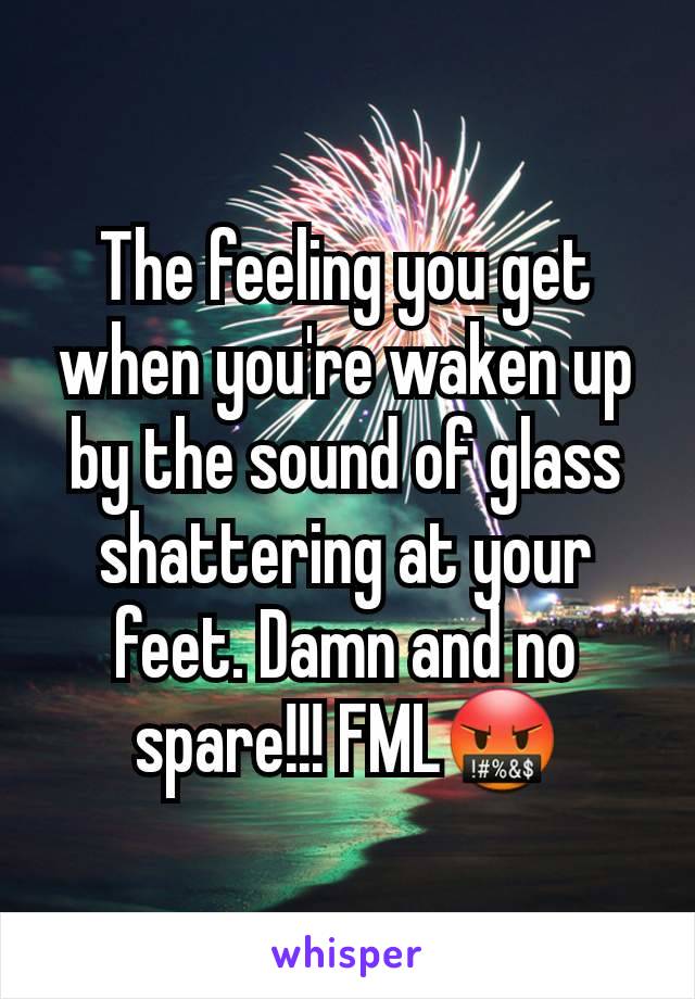 The feeling you get when you're waken up by the sound of glass shattering at your feet. Damn and no spare!!! FML🤬