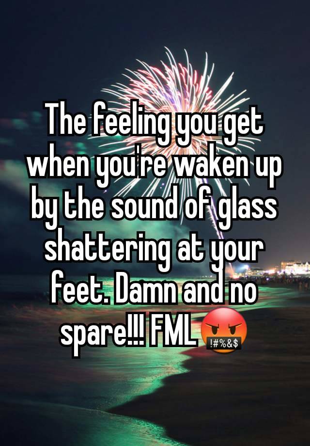 The feeling you get when you're waken up by the sound of glass shattering at your feet. Damn and no spare!!! FML🤬