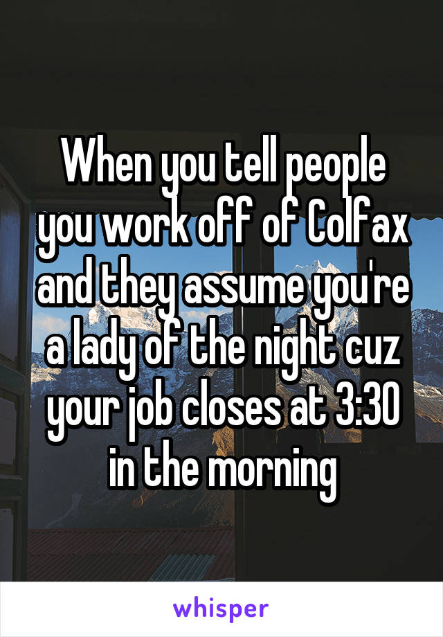 When you tell people you work off of Colfax and they assume you're a lady of the night cuz your job closes at 3:30 in the morning