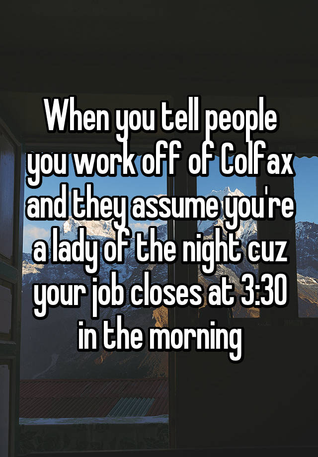 When you tell people you work off of Colfax and they assume you're a lady of the night cuz your job closes at 3:30 in the morning