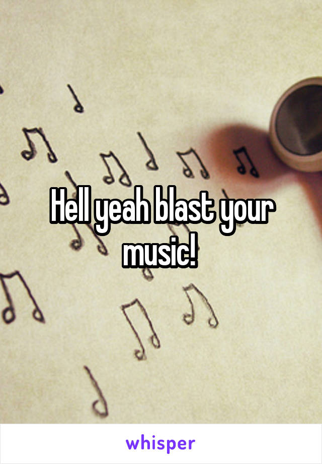 Hell yeah blast your music! 