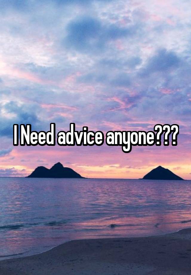 I Need advice anyone???