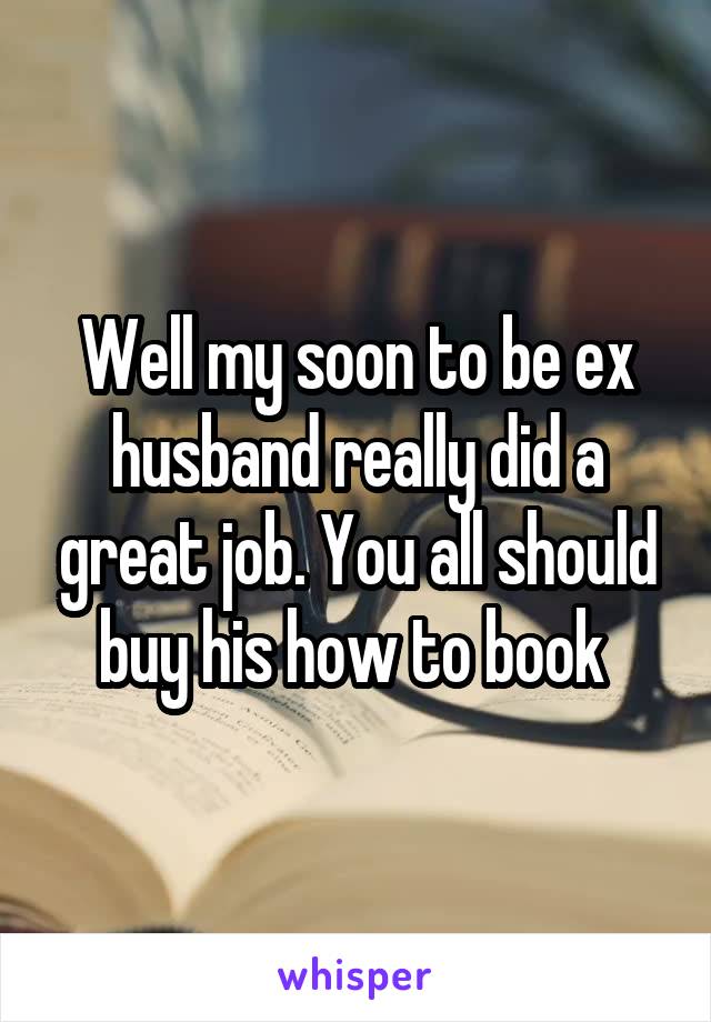 Well my soon to be ex husband really did a great job. You all should buy his how to book 