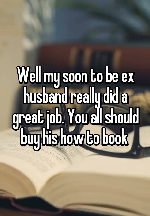 Well my soon to be ex husband really did a great job. You all should buy his how to book 