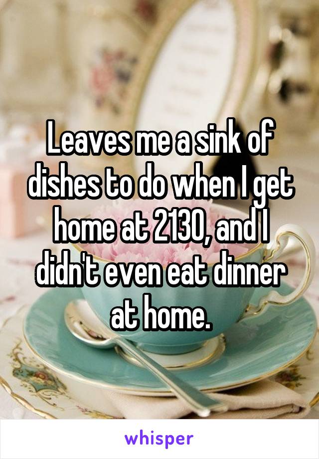 Leaves me a sink of dishes to do when I get home at 2130, and I didn't even eat dinner at home.