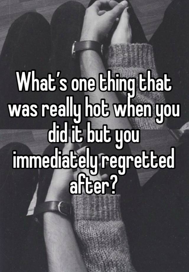 What’s one thing that was really hot when you did it but you immediately regretted after?