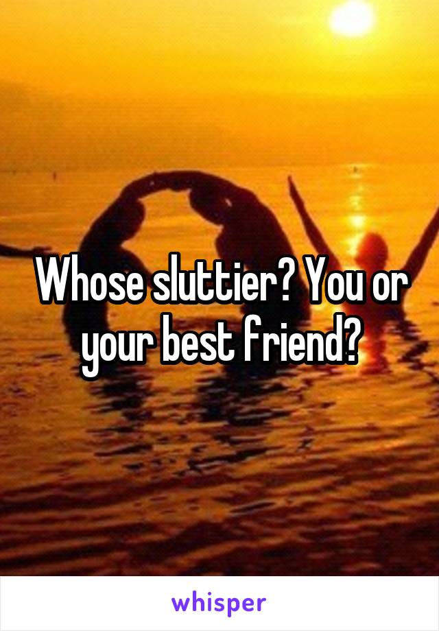 Whose sluttier? You or your best friend?