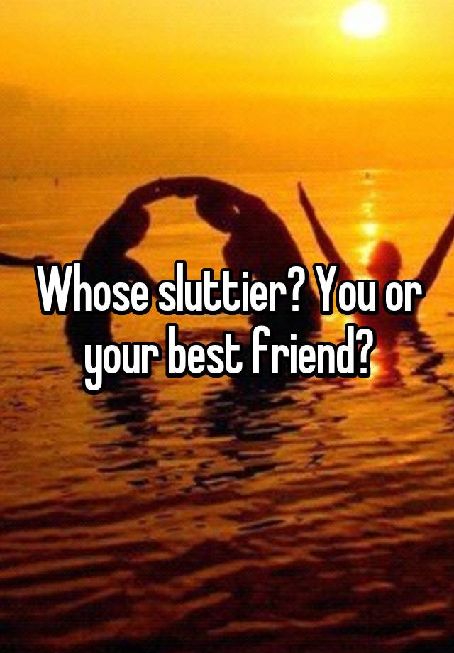 Whose sluttier? You or your best friend?