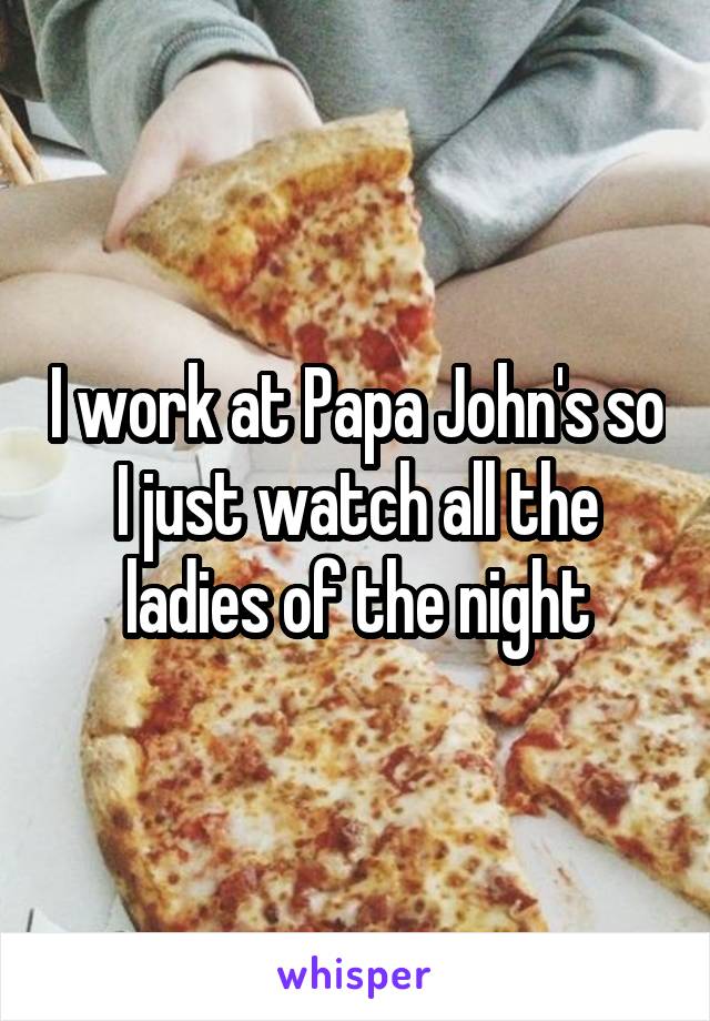 I work at Papa John's so I just watch all the ladies of the night