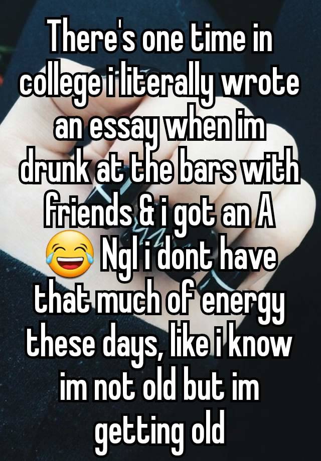 There's one time in college i literally wrote an essay when im drunk at the bars with friends & i got an A😂 Ngl i dont have that much of energy these days, like i know im not old but im getting old